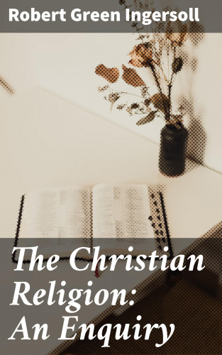 Robert Green Ingersoll: The Christian Religion: An Enquiry