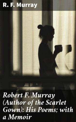 R. F. Murray: Robert F. Murray (Author of the Scarlet Gown): His Poems; with a Memoir