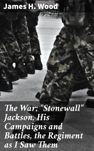 James H. Wood: The War; "Stonewall" Jackson, His Campaigns and Battles, the Regiment as I Saw Them