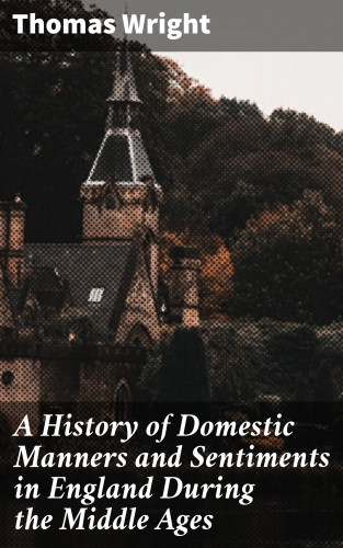 Thomas Wright: A History of Domestic Manners and Sentiments in England During the Middle Ages