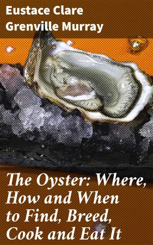 Eustace Clare Grenville Murray: The Oyster: Where, How and When to Find, Breed, Cook and Eat It