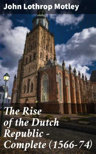 John Lothrop Motley: The Rise of the Dutch Republic — Complete (1566-74)