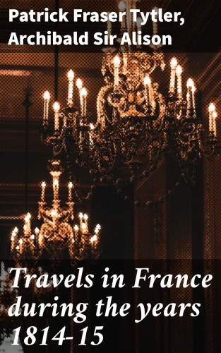 Patrick Fraser Tytler, Sir Archibald Alison: Travels in France during the years 1814-15