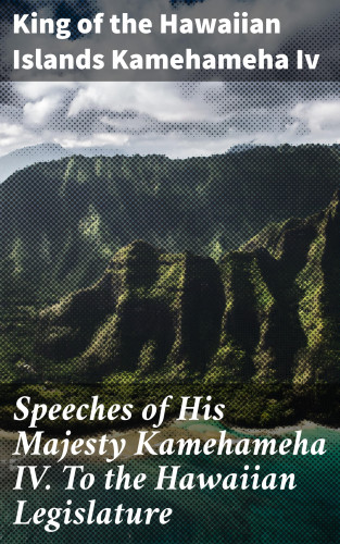 King of the Hawaiian Islands Kamehameha Iv: Speeches of His Majesty Kamehameha IV. To the Hawaiian Legislature