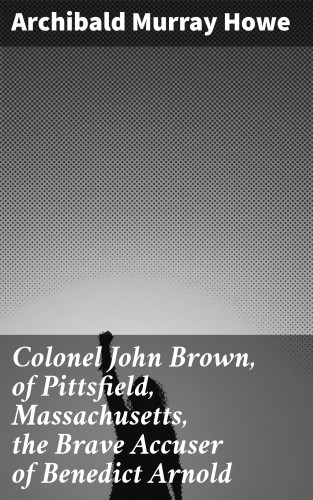 Archibald Murray Howe: Colonel John Brown, of Pittsfield, Massachusetts, the Brave Accuser of Benedict Arnold