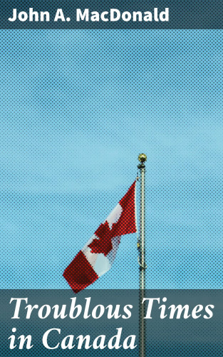 John A. MacDonald: Troublous Times in Canada