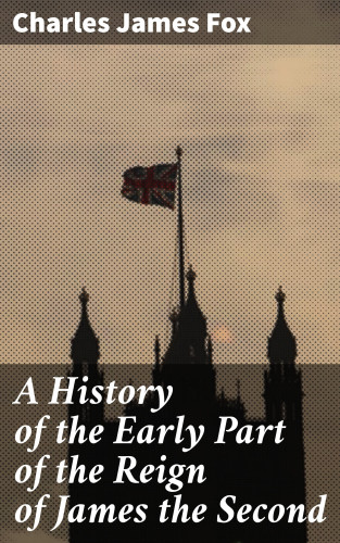 Charles James Fox: A History of the Early Part of the Reign of James the Second