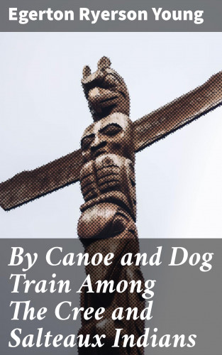 Egerton Ryerson Young: By Canoe and Dog Train Among The Cree and Salteaux Indians