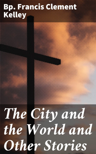 Bp. Francis Clement Kelley: The City and the World and Other Stories