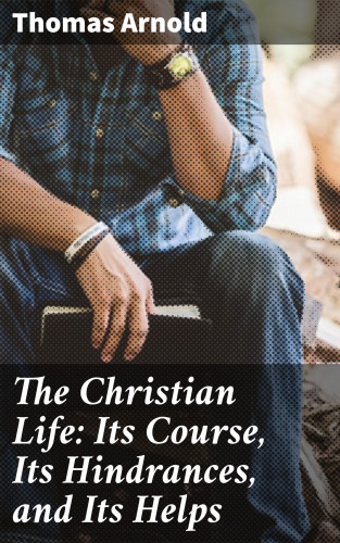 Thomas Arnold: The Christian Life: Its Course, Its Hindrances, and Its Helps