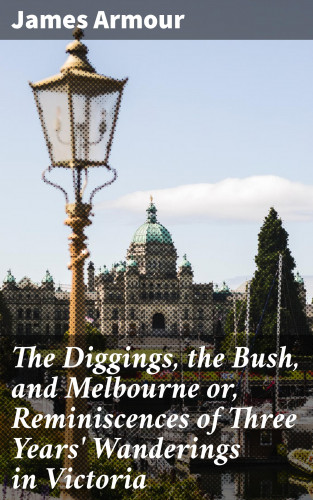 James Armour: The Diggings, the Bush, and Melbourne or, Reminiscences of Three Years' Wanderings in Victoria