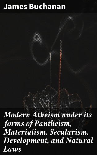 James Buchanan: Modern Atheism under its forms of Pantheism, Materialism, Secularism, Development, and Natural Laws
