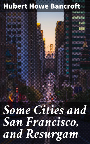 Hubert Howe Bancroft: Some Cities and San Francisco, and Resurgam