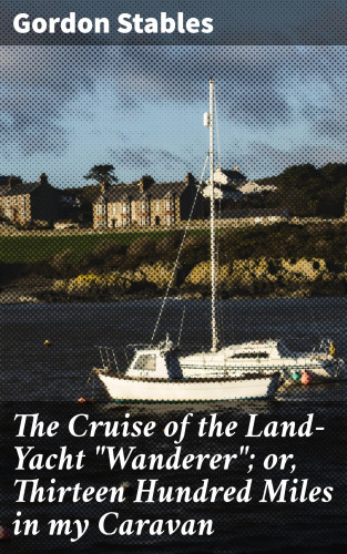 Gordon Stables: The Cruise of the Land-Yacht "Wanderer"; or, Thirteen Hundred Miles in my Caravan