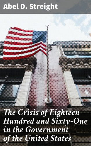 Abel D. Streight: The Crisis of Eighteen Hundred and Sixty-One in the Government of the United States