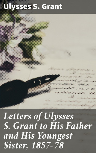 Ulysses S. Grant: Letters of Ulysses S. Grant to His Father and His Youngest Sister, 1857-78