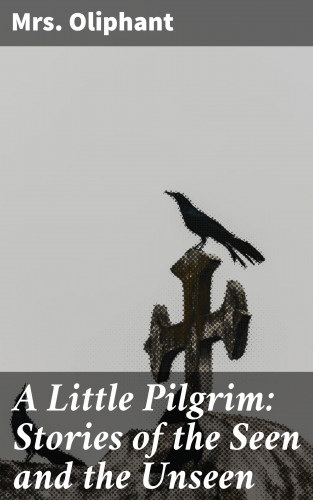 Mrs. Oliphant: A Little Pilgrim: Stories of the Seen and the Unseen