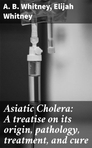 A. B. Whitney, Elijah Whitney: Asiatic Cholera: A treatise on its origin, pathology, treatment, and cure