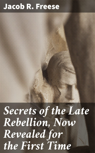 Jacob R. Freese: Secrets of the Late Rebellion, Now Revealed for the First Time