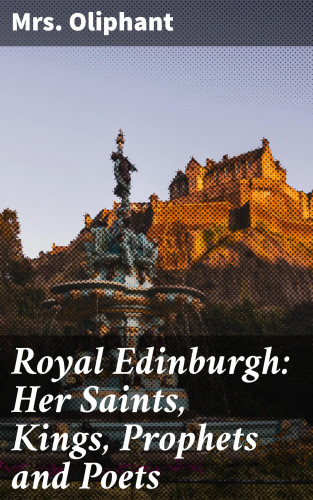 Mrs. Oliphant: Royal Edinburgh: Her Saints, Kings, Prophets and Poets