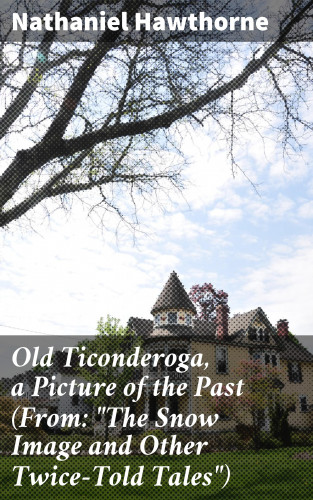 Nathaniel Hawthorne: Old Ticonderoga, a Picture of the Past (From: "The Snow Image and Other Twice-Told Tales")