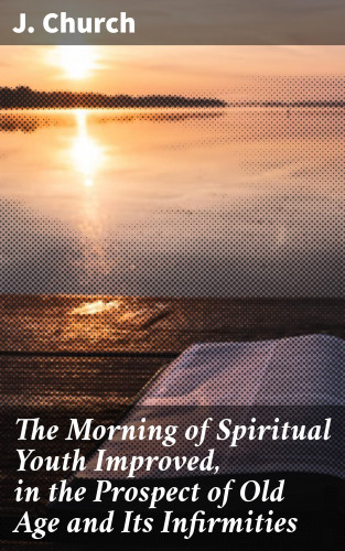 J. Church: The Morning of Spiritual Youth Improved, in the Prospect of Old Age and Its Infirmities
