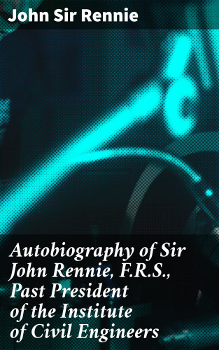 Sir John Rennie: Autobiography of Sir John Rennie, F.R.S., Past President of the Institute of Civil Engineers