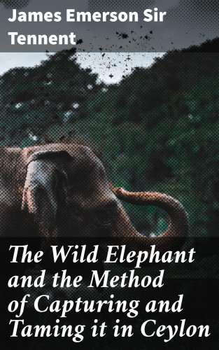 Sir James Emerson Tennent: The Wild Elephant and the Method of Capturing and Taming it in Ceylon