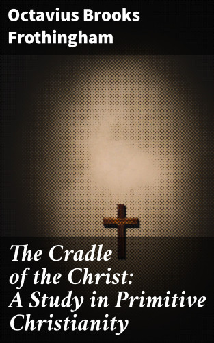 Octavius Brooks Frothingham: The Cradle of the Christ: A Study in Primitive Christianity