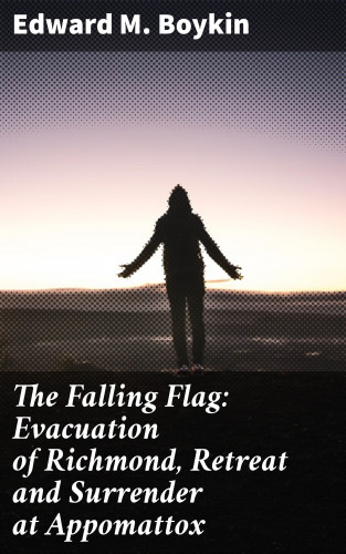 Edward M. Boykin: The Falling Flag: Evacuation of Richmond, Retreat and Surrender at Appomattox