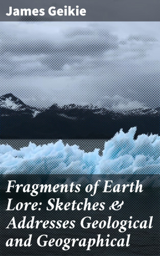 James Geikie: Fragments of Earth Lore: Sketches & Addresses Geological and Geographical