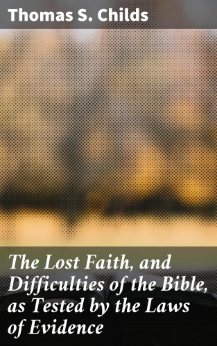 Thomas S. Childs: The Lost Faith, and Difficulties of the Bible, as Tested by the Laws of Evidence