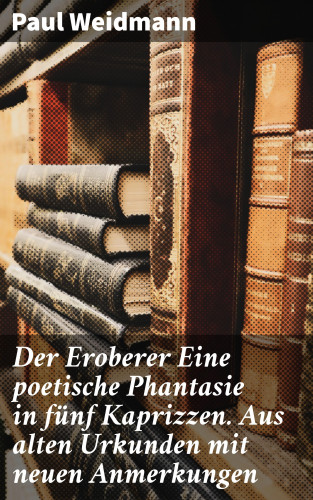 Paul Weidmann: Der Eroberer Eine poetische Phantasie in fünf Kaprizzen. Aus alten Urkunden mit neuen Anmerkungen