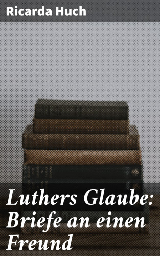 Ricarda Huch: Luthers Glaube: Briefe an einen Freund