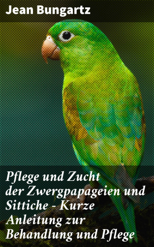 Jean Bungartz: Pflege und Zucht der Zwergpapageien und Sittiche - Kurze Anleitung zur Behandlung und Pflege