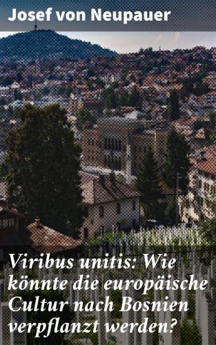 Josef von Neupauer: Viribus unitis: Wie könnte die europäische Cultur nach Bosnien verpflanzt werden?