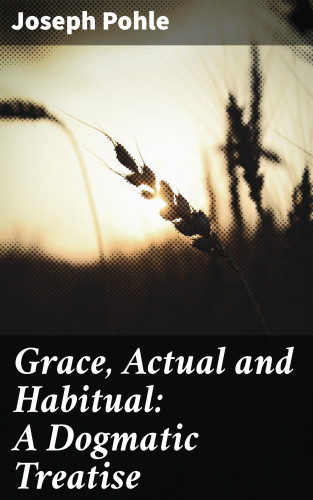 Joseph Pohle: Grace, Actual and Habitual: A Dogmatic Treatise