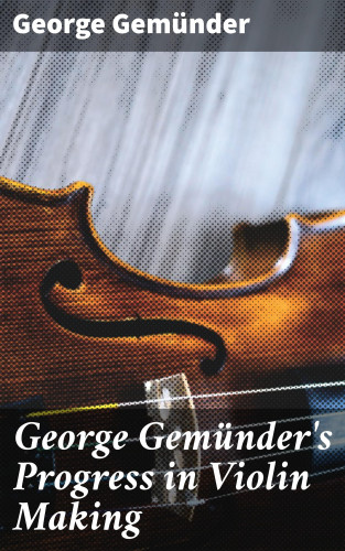 George Gemünder: George Gemünder's Progress in Violin Making