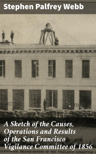 Stephen Palfrey Webb: A Sketch of the Causes, Operations and Results of the San Francisco Vigilance Committee of 1856