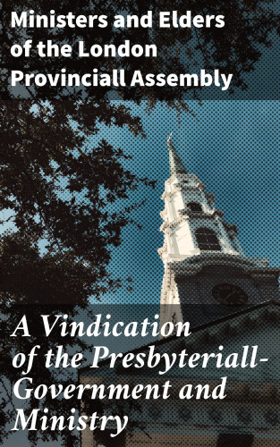 Ministers and Elders of the London Provinciall Assembly: A Vindication of the Presbyteriall-Government and Ministry