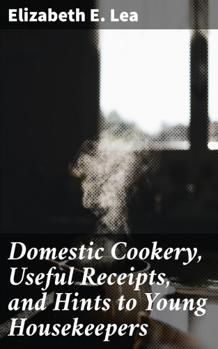 Elizabeth E. Lea: Domestic Cookery, Useful Receipts, and Hints to Young Housekeepers