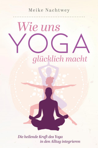 Meike Nachtwey: Wie uns Yoga glücklich macht: Die heilende Kraft des Yoga in den Alltag integrieren