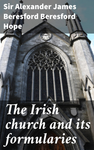 Sir Alexander James Beresford Beresford Hope: The Irish church and its formularies