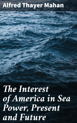 Alfred Thayer Mahan: The Interest of America in Sea Power, Present and Future