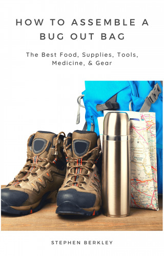 Stephen Berkley: How to Assemble a Bug Out Bag: The Best Food, Supplies, Tools, Medicine, & Gear