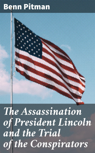 Benn Pitman: The Assassination of President Lincoln and the Trial of the Conspirators