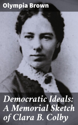 Olympia Brown: Democratic Ideals: A Memorial Sketch of Clara B. Colby