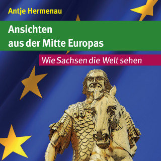 Antje Hermenau: Ansichten aus der Mitte Europas / Wie Sachsen die Welt sehen