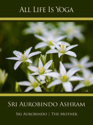 Sri Aurobindo, The (d.i. Mira Alfassa) Mother: All Life Is Yoga: Sri Aurobindo Ashram
