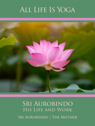Sri Aurobindo, The (d.i. Mira Alfassa) Mother: All Life Is Yoga: Sri Aurobindo – His Life and Work
